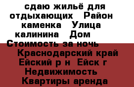 сдаю жильё для отдыхающих › Район ­ каменка › Улица ­ калинина › Дом ­ 78 › Стоимость за ночь ­ 2 000 - Краснодарский край, Ейский р-н, Ейск г. Недвижимость » Квартиры аренда посуточно   